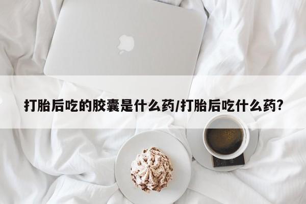 网上打胎药专卖微信打胎后吃的胶囊是什么药/打胎后吃什么药?