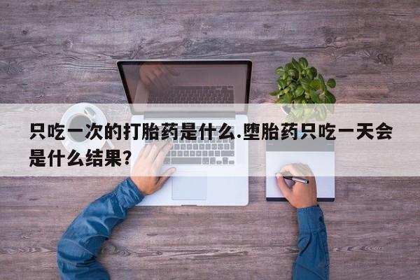 网上打胎药专卖微信只吃一次的打胎药是什么.堕胎药只吃一天会是什么结果？