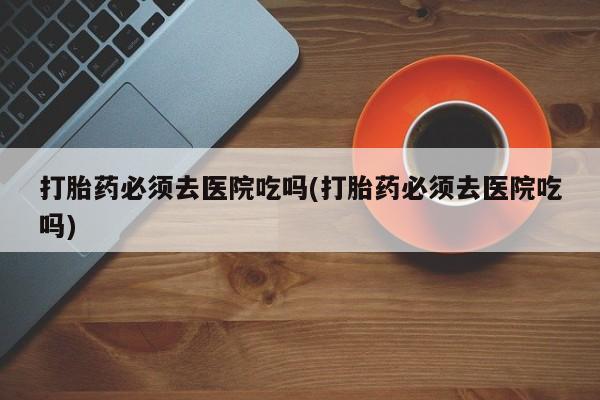 网上打胎药专卖微信打胎药必须去医院吃吗(打胎药必须去医院吃吗)