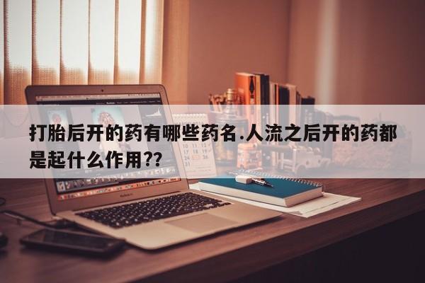 网上打胎药专卖微信打胎后开的药有哪些药名.人流之后开的药都是起什么作用?？