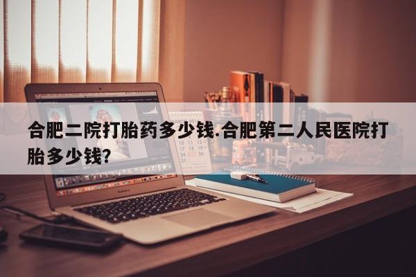 网上打胎药专卖微信合肥二院打胎药多少钱.合肥第二人民医院打胎多少钱？