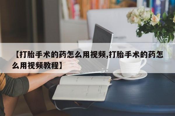 网上打胎药专卖微信【打胎手术的药怎么用视频,打胎手术的药怎么用视频教程】