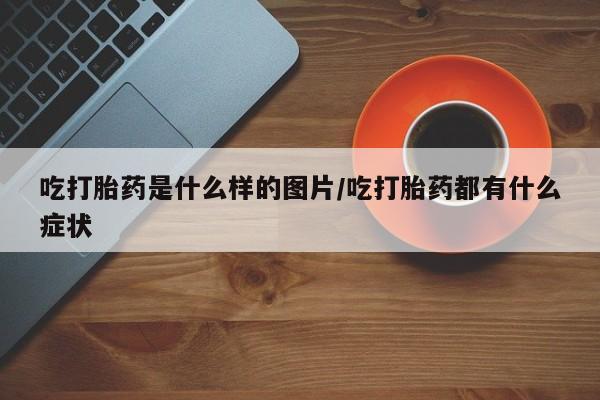 网上打胎药专卖微信吃打胎药是什么样的图片/吃打胎药都有什么症状