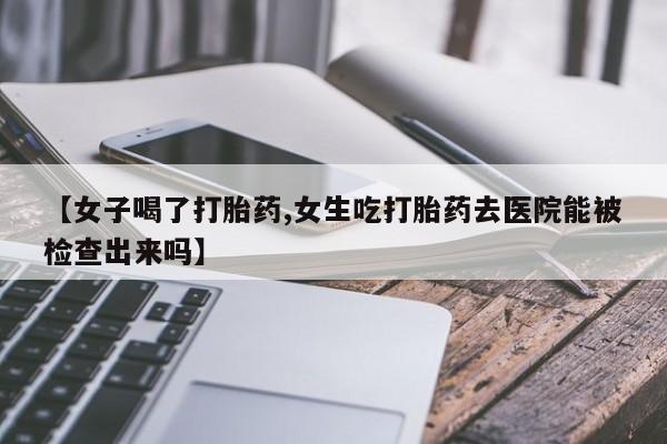 网上打胎药专卖微信【女子喝了打胎药,女生吃打胎药去医院能被检查出来吗】