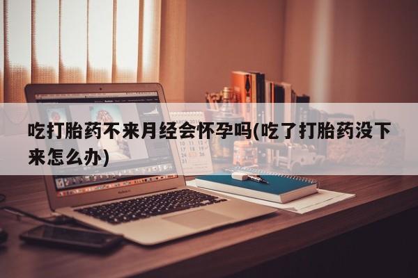 网上打胎药专卖微信吃打胎药不来月经会怀孕吗(吃了打胎药没下来怎么办)