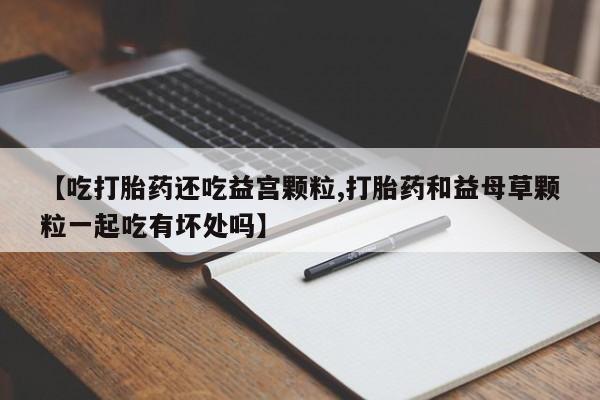 网上打胎药专卖微信【吃打胎药还吃益宫颗粒,打胎药和益母草颗粒一起吃有坏处吗】