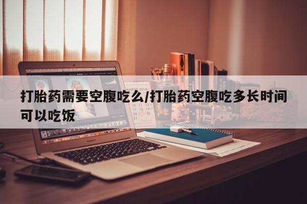 网上打胎药专卖微信打胎药需要空腹吃么/打胎药空腹吃多长时间可以吃饭