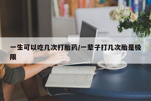网上打胎药专卖微信一生可以吃几次打胎药/一辈子打几次胎是极限