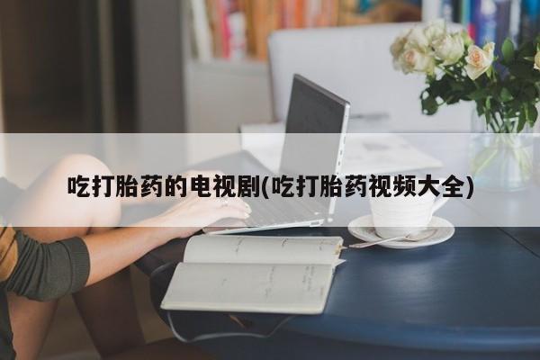 网上打胎药专卖微信吃打胎药的电视剧(吃打胎药视频大全)