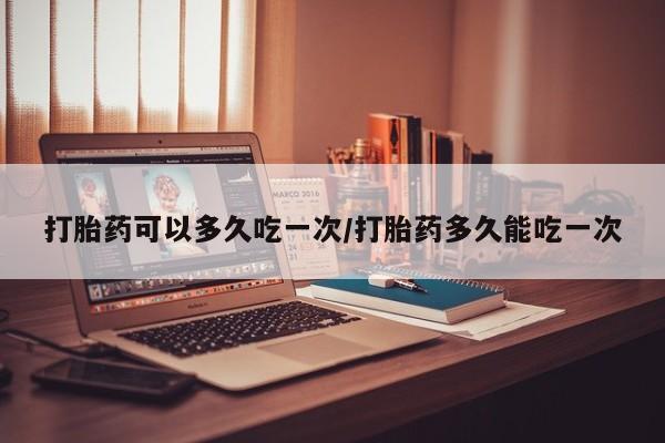 网上打胎药专卖微信打胎药可以多久吃一次/打胎药多久能吃一次