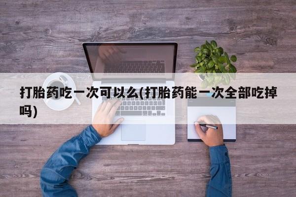 网上打胎药专卖微信打胎药吃一次可以么(打胎药能一次全部吃掉吗)