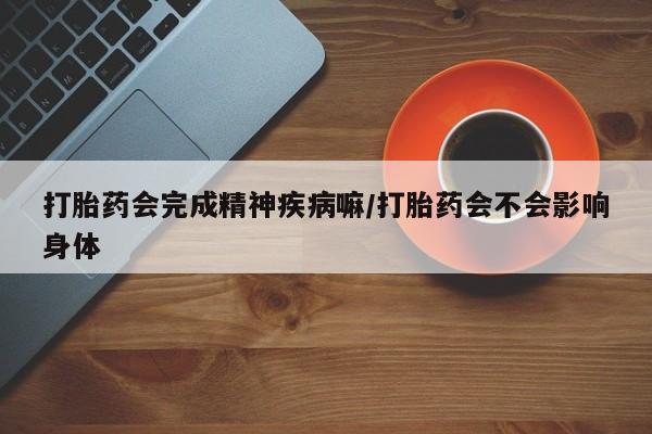 网上打胎药专卖微信打胎药会完成精神疾病嘛/打胎药会不会影响身体