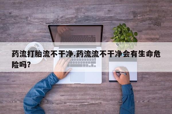 网上打胎药专卖微信药流打胎流不干净.药流流不干净会有生命危险吗？