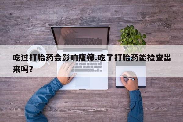 网上打胎药专卖微信吃过打胎药会影响唐筛.吃了打胎药能检查出来吗？