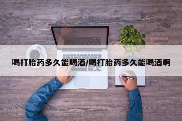 网上打胎药专卖微信喝打胎药多久能喝酒/喝打胎药多久能喝酒啊