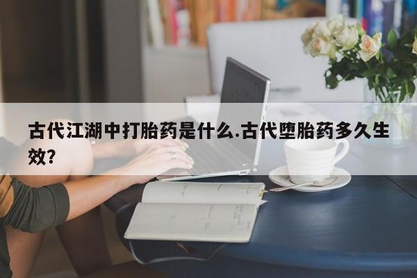 网上打胎药专卖微信古代江湖中打胎药是什么.古代堕胎药多久生效？