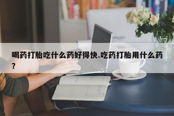 网上打胎药专卖微信喝药打胎吃什么药好得快.吃药打胎用什么药？