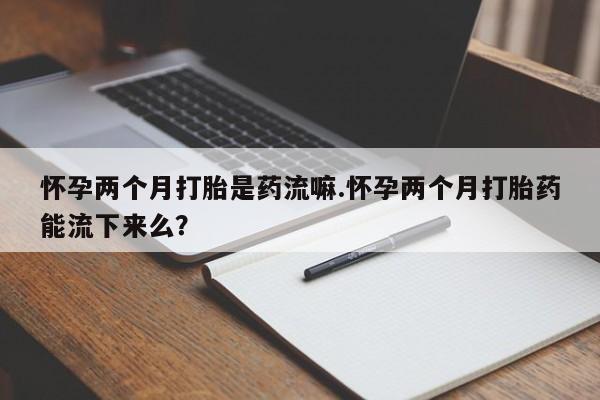 网上打胎药专卖微信怀孕两个月打胎是药流嘛.怀孕两个月打胎药能流下来么？
