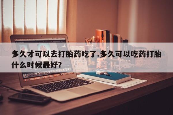 网上打胎药专卖微信多久才可以去打胎药吃了.多久可以吃药打胎什么时候最好？