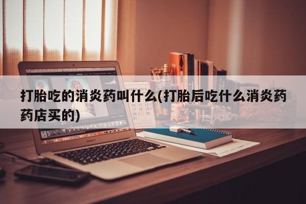 网上打胎药专卖微信打胎吃的消炎药叫什么(打胎后吃什么消炎药药店买的)