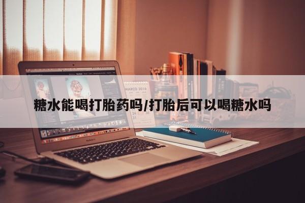 网上打胎药专卖微信糖水能喝打胎药吗/打胎后可以喝糖水吗