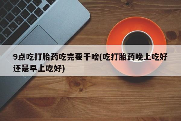 网上打胎药专卖微信9点吃打胎药吃完要干啥(吃打胎药晚上吃好还是早上吃好)