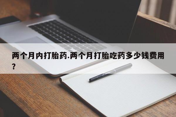 网上打胎药专卖微信两个月内打胎药.两个月打胎吃药多少钱费用？